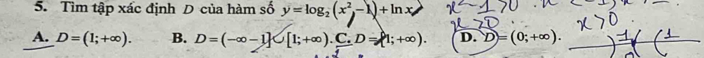 Tìm tập xác định D của hàm số y=log _2(x^2-1)+ln x
A. D=(1;+∈fty ). B. D=(-∈fty -1]∪ [1;+∈fty ).C. D=[1;+∈fty ). D. D=(0;+∈fty ).