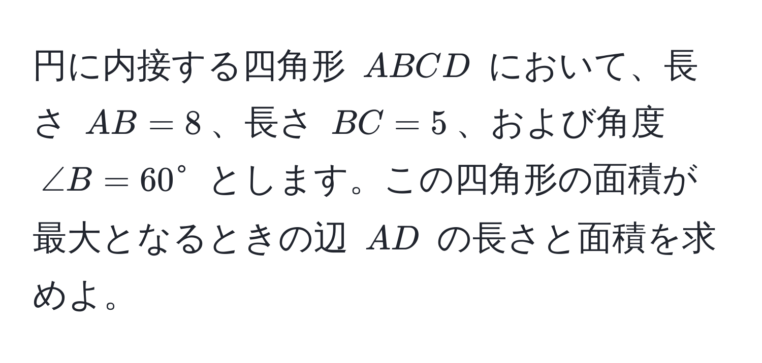 円に内接する四角形 (ABCD) において、長さ (AB = 8)、長さ (BC = 5)、および角度 (∠ B = 60°) とします。この四角形の面積が最大となるときの辺 (AD) の長さと面積を求めよ。