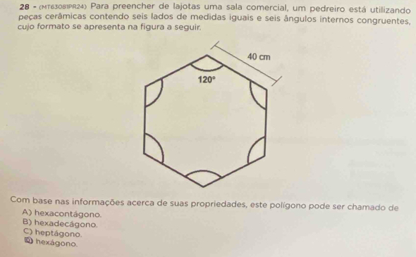 28 - (MT63081PR24) Para preencher de lajotas uma sala comercial, um pedreiro está utilizando
peças cerâmicas contendo seis lados de medidas iguais e seis ângulos internos congruentes,
cujo formato se apresenta na figura a seguir.
Com base nas informações acerca de suas propriedades, este polígono pode ser chamado de
A) hexacontágono.
B) hexadecágono.
C) heptágono.
1 hexágono.