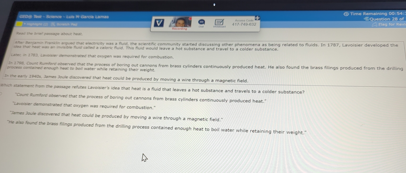 GED® Test - Science - Luis M Garcia Lamas ④ Time Remaining 00:54:
Access Code Question 28 of
* Highlight (J) Scratch Pad 417-749-632 Elag for Revi
Recording
Read the brief passage about heat.
After Benjamin Franklin argued that electricity was a fluid, the scientific community started discussing other phenomena as being related to fluids. In 1787, Lavoisier developed the
idea that heat was an invisible fluid called a caloric fluid. This fluid would leave a hot substance and travel to a colder substance.
Later, in 1783, Lavoisier demonstrated that oxygen was required for combustion.
In 1798, Count Rumford observed that the process of boring out cannons from brass cylinders continuously produced heat. He also found the brass filings produced from the drilling
process contained enough heat to boil water while retaining their weight.
In the early 1940s, James Joule discovered that heat could be produced by moving a wire through a magnetic field.
Which statement from the passage refutes Lavoisier's idea that heat is a fluid that leaves a hot substance and travels to a colder substance?
“Count Rumford observed that the process of boring out cannons from brass cylinders continuously produced heat.”
“Lavoisier demonstrated that oxygen was required for combustion.”
“James Joule discovered that heat could be produced by moving a wire through a magnetic field.”
“He also found the brass filings produced from the drilling process contained enough heat to boil water while retaining their weight.”