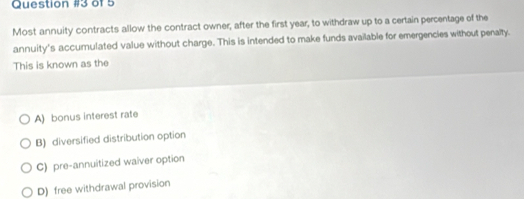 of 5
Most annuity contracts allow the contract owner, after the first year, to withdraw up to a certain percentage of the
annuity's accumulated value without charge. This is intended to make funds available for emergencies without penalty.
This is known as the
A) bonus interest rate
B) diversified distribution option
C) pre-annuitized waiver option
D) free withdrawal provision