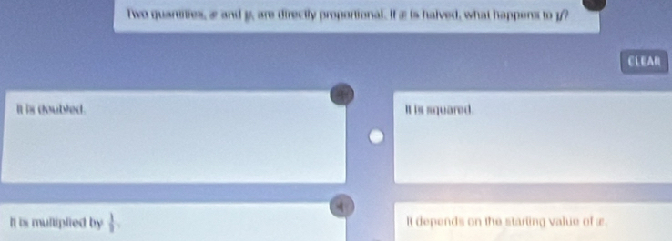 Two quartities, æ and y, are directly proportional. If æ is halved, what happens to 1 /?
CLEA
It is doubled. It is squared.
It is multiplied by  1/2  It depends on the starting value of æ.