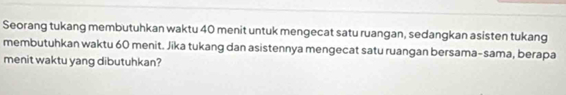 Seorang tukang membutuhkan waktu 40 menit untuk mengecat satu ruangan, sedangkan asisten tukang 
membutuhkan waktu 60 menit. Jika tukang dan asistennya mengecat satu ruangan bersama-sama, berapa 
menit waktu yang dibutuhkan?