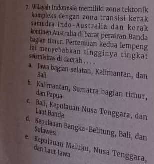 Wilayah Indonesia memiliki zona tektonik
kompleks dengan zona transisi kerak
samudra Indo-Australia dan kerak
kontinen Australia di barat perairan Banda
bagian timur. Pertemuan kedua lempeng
ini menyebabkan tingginya tingkat
seismisitas di daerah . . . .
a. Jawa bagian selatan, Kalimantan, dan
Bali
b. Kalimantan, Sumatra bagian timur,
dan Papua
c. Bali, Kepulauan Nusa Tenggara, dan
Laut Banda
d. Kepulauan Bangka-Belitung, Bali, dan
Sulawesi
e Kepulauan Maluku, Nusa Tenggara, dan Laut Jawa