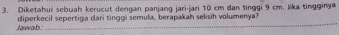 Diketahui sebuah kerucut dengan panjang jari-jari 10 cm dan tinggi 9 cm. Jika tingginya 
_ 
diperkecil sepertiga dari tinggi semula, berapakah selisih volumenya? 
Jawab: