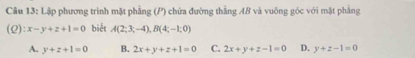 Lập phương trình mặt phẳng (P) chứa đường thẳng AB và vuông góc với mặt phẳng
(2): x-y+z+1=0 biết A(2;3;-4), B(4;-1;0)
A. y+z+1=0 B. 2x+y+z+1=0 C. 2x+y+z-1=0 D. y+z-1=0