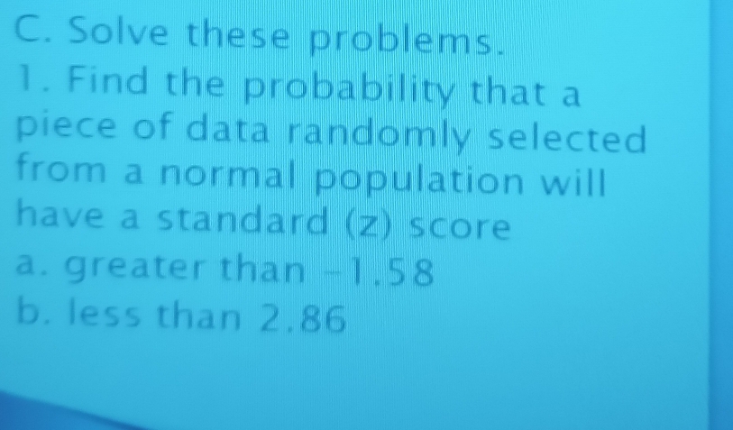 Solve these problems. 
1. Find the probability that a 
piece of data randomly selected 
from a normal population will 
have a standard (z) score 
a. greater than -1.58
b. less than 2.86