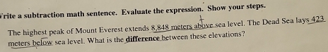 Write a subtraction math sentence. Evaluate the expression. Show your steps. 
The highest peak of Mount Everest extends 8,848 meters above sea level. The Dead Sea lays 423
meters below sea level. What is the difference between these elevations?