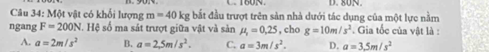 160N. D. 80N.
Câu 34: Một vật có khối lượng m=40kg bắt đầu trượt trên sàn nhà dưới tác dụng của một lực nằm
ngang F=200N. Hệ số ma sát trượt giữa vật và sản mu _1=0,25 , cho g=10m/s^2. Gia tốc của vật là :
A. a=2m/s^2 B. a=2,5m/s^2. C. a=3m/s^2. D. a=3,5m/s^2