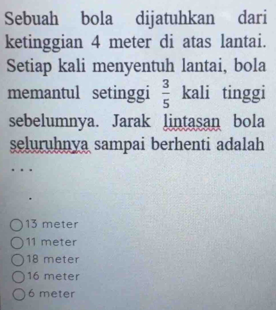 Sebuah bola dijatuhkan dari
ketinggian 4 meter di atas lantai.
Setiap kali menyentuh lantai, bola
memantul setinggi  3/5  kali tinggi
sebelumnya. Jarak lintasan bola
seluruhnya sampai berhenti adalah
13 meter
11 meter
18 meter
16 meter
6 meter