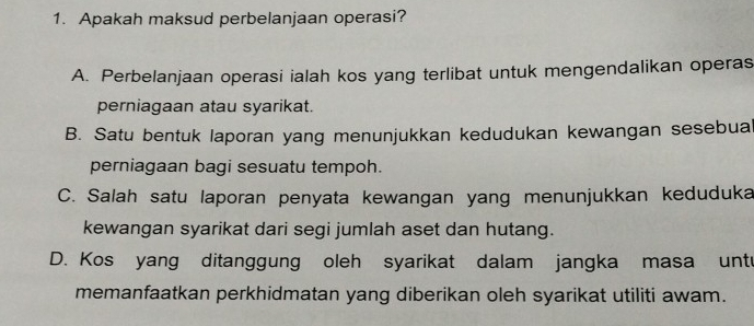 Apakah maksud perbelanjaan operasi?
A. Perbelanjaan operasi ialah kos yang terlibat untuk mengendalikan operas
perniagaan atau syarikat.
B. Satu bentuk laporan yang menunjukkan kedudukan kewangan sesebua
perniagaan bagi sesuatu tempoh.
C. Salah satu laporan penyata kewangan yang menunjukkan keduduka
kewangan syarikat dari segi jumlah aset dan hutang.
D. Kos yang ditanggung oleh syarikat dalam jangka masa unte
memanfaatkan perkhidmatan yang diberikan oleh syarikat utiliti awam.