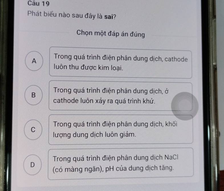 Phát biểu nào sau đây là sai?
Chọn một đáp án đúng
A Trong quá trình điện phân dung dịch, cathode
luôn thu được kim loại.
B Trong quá trình điện phân dung dịch, ở
cathode luôn xảy ra quá trình khử.
Trong quá trình điện phân dung dịch, khối
C lượng dung dịch luôn giảm.
Trong quá trình điện phân dung dịch NaCl
D (có màng ngăn), pH của dung dịch tăng.