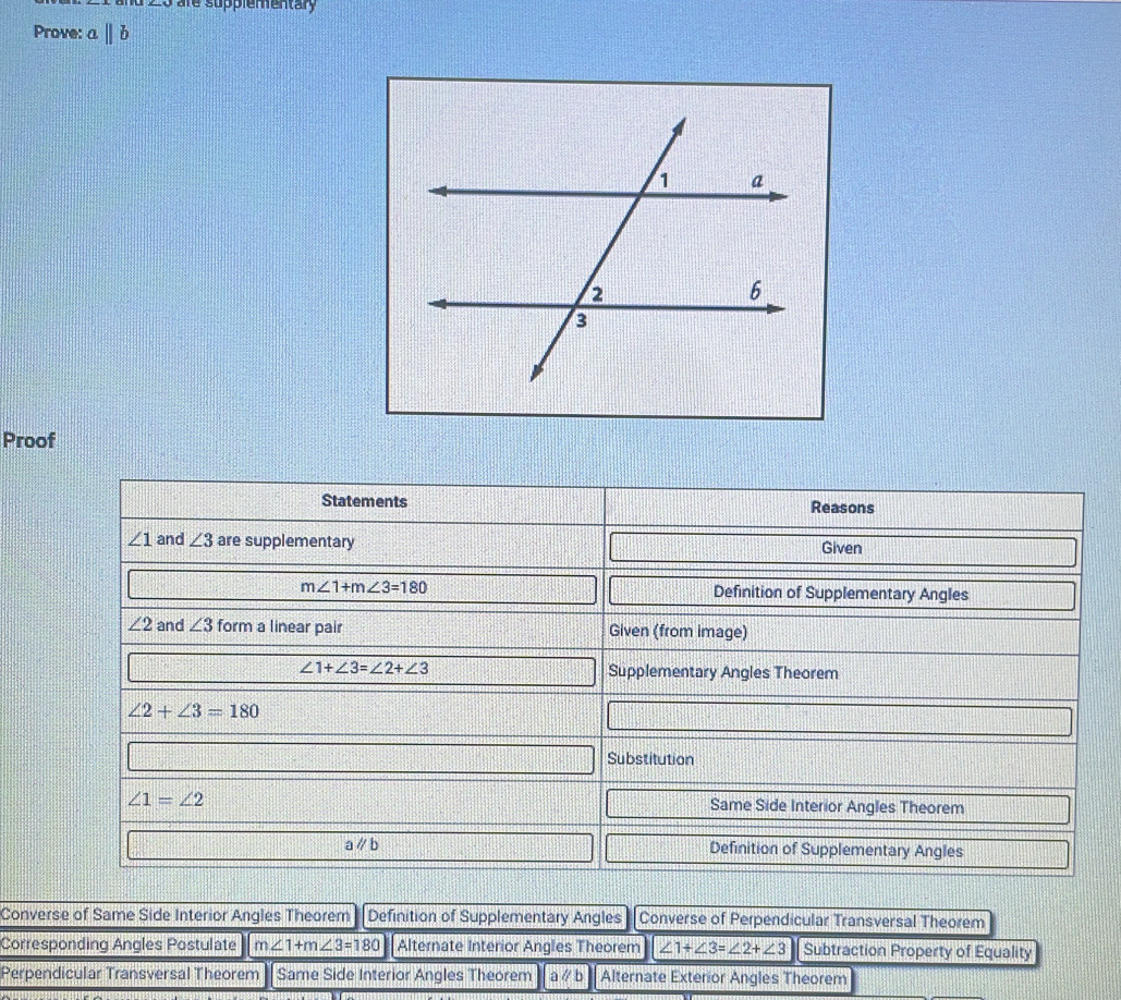 ∠ O are supplementary
Prove: aparallel b
Proof
Converse of Same Side Interior Angles Theorem Definition of Supplementary Angles Converse of Perpendicular Transversal Theorem
Corresponding Angles Postulate m∠ 1+m∠ 3=180 Alternate Interior Angles Theorem ∠ 1+∠ 3=∠ 2+∠ 3 Subtraction Property of Equality
Perpendicular Transversal Theorem - Same Side Interior Angles Theorem a ∥ b Alternate Exterior Angles Theorem