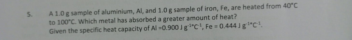 A 1.0 g sample of aluminium, Al, and 1.0 g sample of iron, Fe, are heated from 40°C
to 100°C. Which metal has absorbed a greater amount of heat? 
Given the specific heat capacity of Al=0.900Jg^(-1circ)C^(-1), Fe=0.444Jg^(-1circ)C^(-1).