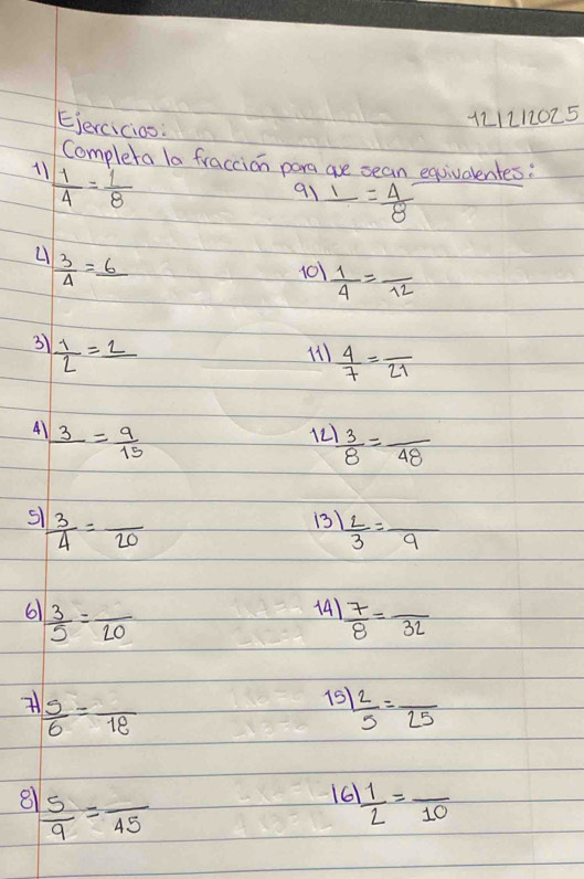 Ejercicios: 
121212025 
Completa la fraccion para are sean equivalentes: 
11  1/4 = 1/8 
91 _ 1= 4/8 
 3/4 =_ 6
101  1/4 =frac 12
31  1/2 =_ 2
 4/7 =frac 21
4) frac 3= 9/15 
12  3/8 =frac 48
S  3/4 =frac 20
13)  L/3 =frac 9
6  3/5 =frac 20
14)  7/8 =frac 32
 5/6 =frac 18
15  2/5 =frac 25
81  5/9 =frac 45
161  1/2 =frac 10