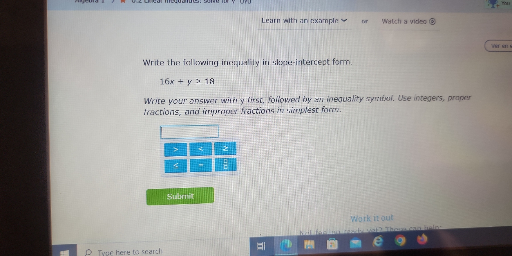 You 
Learn with an example or Watch a video ⑥ 
Ver en 
Write the following inequality in slope-intercept form.
16x+y≥ 18
Write your answer with y first, followed by an inequality symbol. Use integers, proper 
fractions, and improper fractions in simplest form. 
< 
< 
Submit 
Work it out 
Not feeling ready vet? These can heln: 
Tvpe here to search