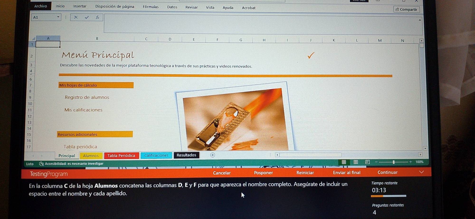 Archivo Inicio Insertar Disposición de página Fórmulas Datos Revisar Vista Ayuda Acrobat △ Compartir 
A1 
x √ f 
A 
B 
D F F G H 1 K L M N 
1 
2 
Menú Príncipal 
3 Descubre las novedades de la mejor plataforma tecnológica a través de sus prácticas y videos renovados. 
4 
6 
1 Mis hojas de cálculo 
8 
9 Registro de alumnos 
10 
11 Mis calificaciones 
12 
13 
14 
15 Recursos adicionales 
16 
17 Tabla periódica 
Principal Alumnos Tabla Periódica Calificaciones Resultados 
Listo C Accesibilidad: es necesario investigar 
TestingProgram Cancelar Posponer Reiniciar Enviar al final Continuar 
En la columna C de la hoja Alumnos concatena las columnas D, E y F para que aparezca el nombre completo. Asegúrate de incluir un Tiempo restante 
03:13 
espacio entre el nombre y cada apellido. 
Preguntas restantes 
4