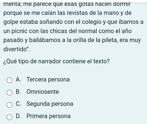 menta; me parece que esas gotas hacen dormır
porque se me caían las revistas de la mano y de
golpe estaba soñando con el colegio y que íbamos a
un picnic con las chicas del normal como el año
pasado y bailábamos a la orilla de la pileta, era muy
divertido".
¿Qué tipo de narrador contiene el texto?
A. Tercera persona
B. Omniosente
C. Segunda persona
D. Primera persona