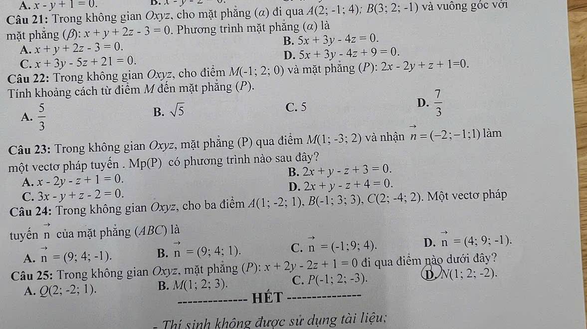 A. x-y+1=0.
D. x-y-2
Câu 21: Trong không gian Oxyz, cho mặt phẳng (α) đi qua A(2;-1;4);B(3;2;-1) và vuông góc với
mặt phăng (β): x+y+2z-3=0. Phương trình mặt phẳng (α) là
A. x+y+2z-3=0.
B. 5x+3y-4z=0.
C. x+3y-5z+21=0.
D. 5x+3y-4z+9=0.
Câu 22: Trong không gian Oxyz, cho điểm M(-1;2;0) và mặt phắng (P): 2x-2y+z+1=0.
Tính khoảng cách từ điểm M đến mặt phẳng (P).
A.  5/3 
B. sqrt(5)
C. 5
D.  7/3 
Câu 23: Trong không gian Oxyz, mặt phẳng (P) qua điểm M(1;-3;2) và nhận vector n=(-2;-1;1) làm
một vectơ pháp tuyến . Mp(P) có phương trình nào sau đây?
B. 2x+y-z+3=0.
A. x-2y-z+1=0. 2x+y-z+4=0.
D.
C. 3x-y+z-2=0.
Câu 24: Trong không gian Oxyz, cho ba điểm A(1;-2;1),B(-1;3;3),C(2;-4;2).  Một vectơ pháp
tuyến n của mặt phẳng (ABC) là
A. vector n=(9;4;-1). B. vector n=(9;4;1). C. vector n=(-1;9;4). D. vector n=(4;9;-1).
Câu 25: Trong không gian Oxyz, mặt phẳng (P): x+2y-2z+1=0 đi qua điểm nào dưới đây?
A. Q(2;-2;1).
B. M(1;2;3).
C. P(-1;2;-3).
D N(1;2;-2).
_Hét_
=   hí sinh không được sử dụng tài liệu;