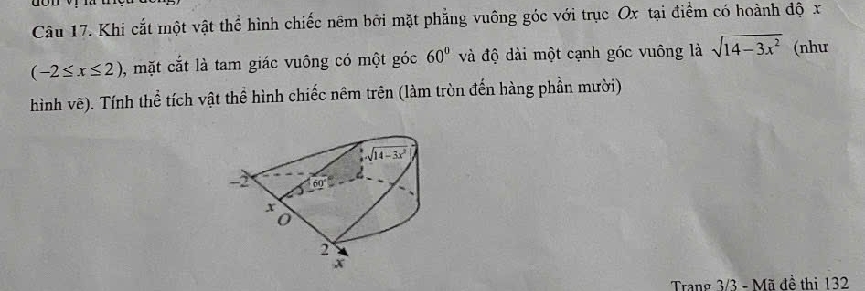 don
Câu 17. Khi cắt một vật thể hình chiếc nêm bởi mặt phẳng vuông góc với trục Ox tại điểm có hoành độ x
(-2≤ x≤ 2) , mặt cắt là tam giác vuông có một góc 60° và độ dài một cạnh góc vuông là sqrt(14-3x^2) (như
hình vẽ). Tính thể tích vật thể hình chiếc nêm trên (làm tròn đến hàng phần mười)
Trang 3/3 - Mã đề thi 132