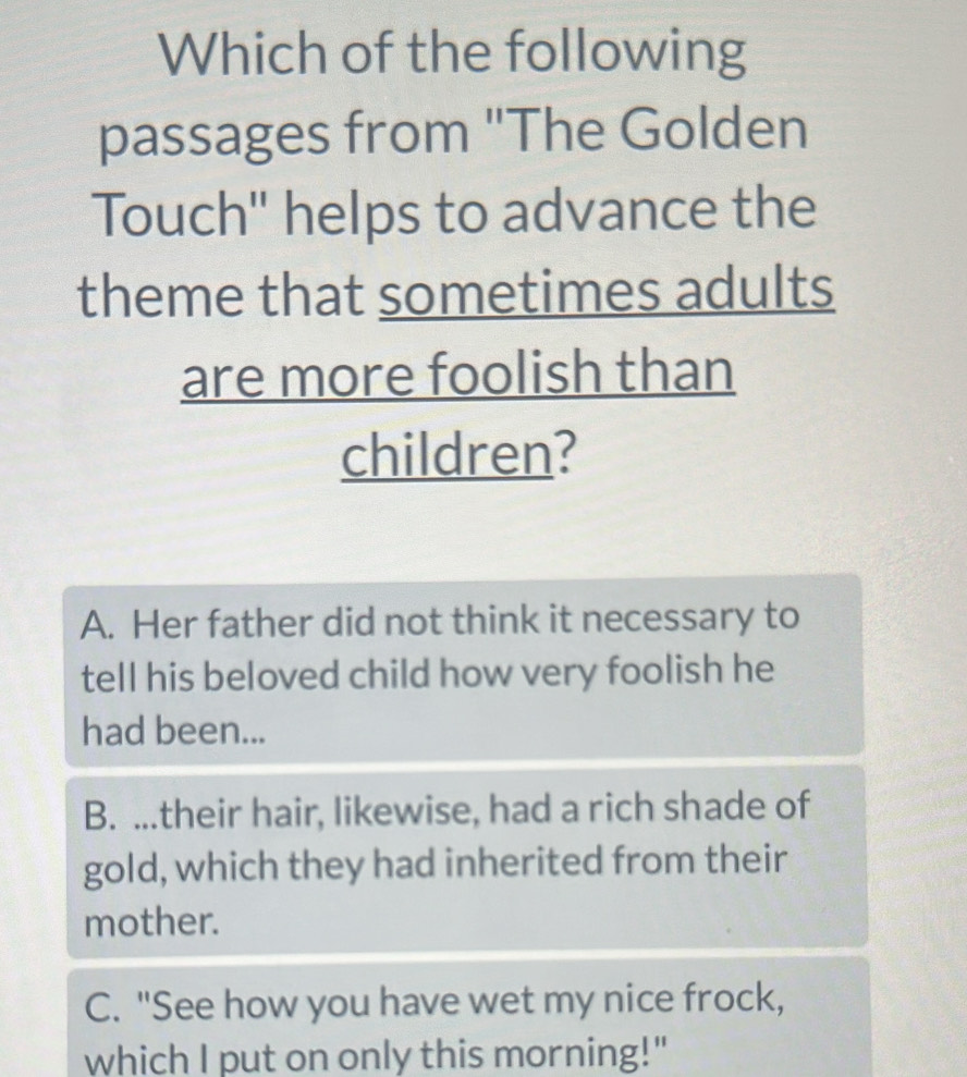 Which of the following
passages from "The Golden
Touch' helps to advance the
theme that sometimes adults
are more foolish than
children?
A. Her father did not think it necessary to
tell his beloved child how very foolish he
had been...
B. ...their hair, likewise, had a rich shade of
gold, which they had inherited from their
mother.
C. "See how you have wet my nice frock,
which I put on only this morning!"