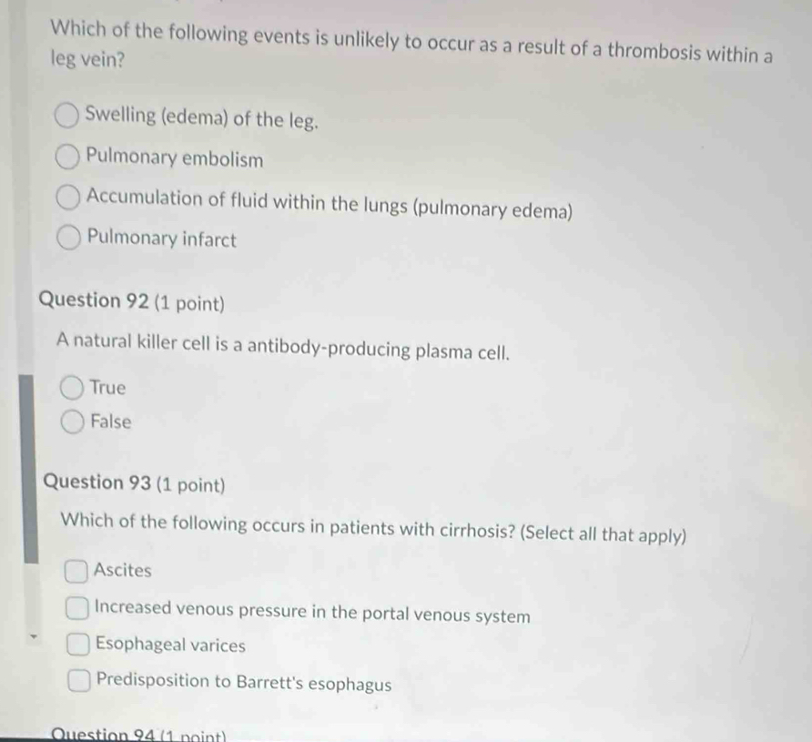 Which of the following events is unlikely to occur as a result of a thrombosis within a
leg vein?
Swelling (edema) of the leg.
Pulmonary embolism
Accumulation of fluid within the lungs (pulmonary edema)
Pulmonary infarct
Question 92 (1 point)
A natural killer cell is a antibody-producing plasma cell.
True
False
Question 93 (1 point)
Which of the following occurs in patients with cirrhosis? (Select all that apply)
Ascites
Increased venous pressure in the portal venous system
Esophageal varices
Predisposition to Barrett's esophagus
Question 94 (1 noint)