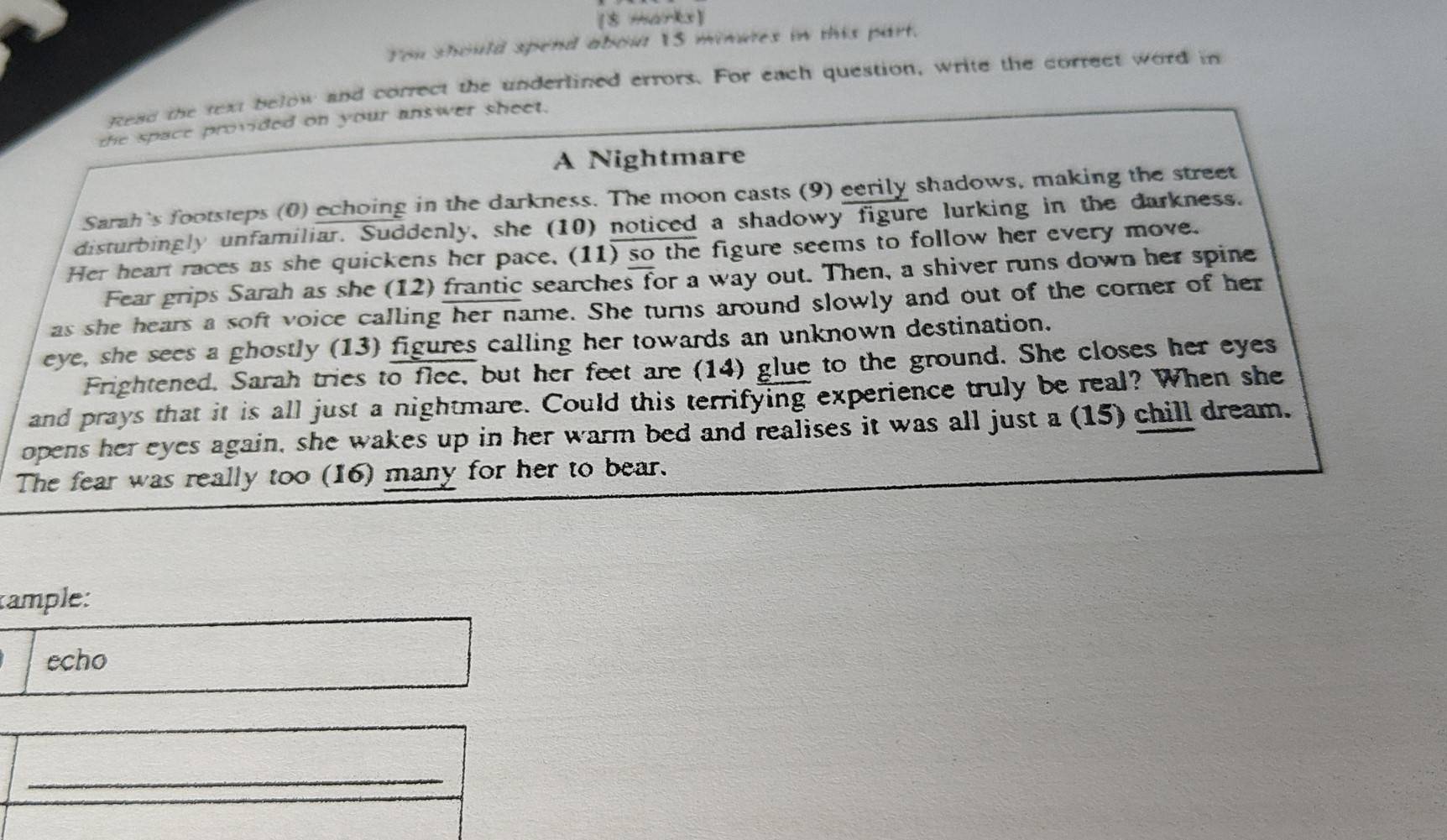 You should spend abou 1S minures in this part. 
Ftead the text below and correct the underlined errors. For each question, write the correct word in 
the space provided on your answer sheet. 
A Nightmare 
Sarah's footsteps (0) echoing in the darkness. The moon casts (9) eerily shadows, making the street 
disturbingly unfamiliar. Suddenly, she (10) noticed a shadowy figure lurking in the darkness. 
Her heart races as she quickens her pace, (11) so the figure seems to follow her every move. 
Fear grips Sarah as she (12) frantic searches for a way out. Then, a shiver runs down her spine 
as she hears a soft voice calling her name. She turns around slowly and out of the corner of her 
eye, she sees a ghostly (13) figures calling her towards an unknown destination. 
Frightened. Sarah tries to flee, but her feet are (14) glue to the ground. She closes her eyes 
and prays that it is all just a nightmare. Could this terrifying experience truly be real? When she 
opens her eyes again, she wakes up in her warm bed and realises it was all just a (15) chill dream. 
The fear was really too (16) many for her to bear. 
rample: 
echo 
_