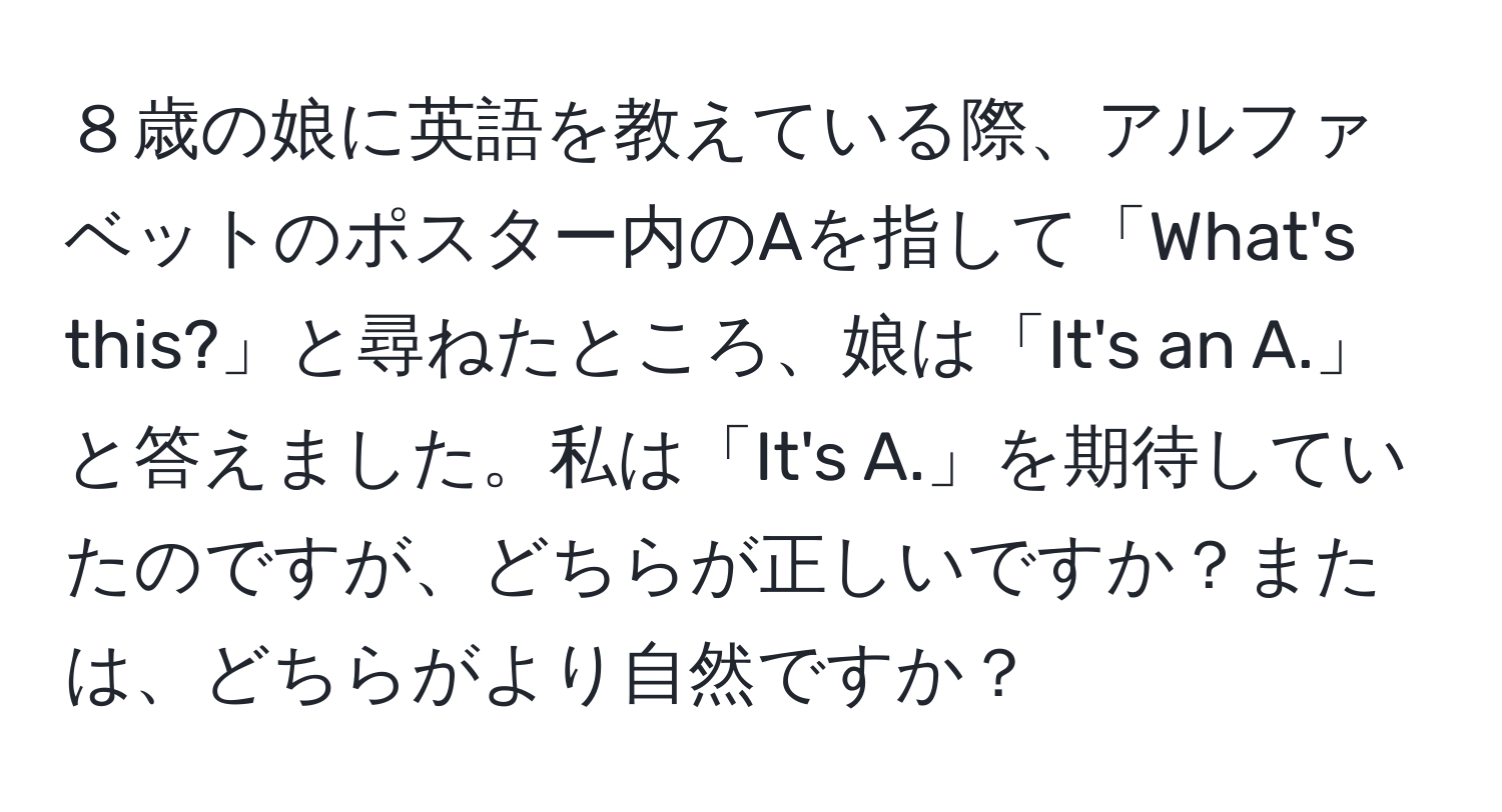 ８歳の娘に英語を教えている際、アルファベットのポスター内のAを指して「What's this?」と尋ねたところ、娘は「It's an A.」と答えました。私は「It's A.」を期待していたのですが、どちらが正しいですか？または、どちらがより自然ですか？