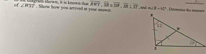 the dagram shown, it is known that overline RWT,overline SR≌ overline SW,overline SR⊥ overline ST
_
of ∠ WST. Show how you arrived at your answer. , and m∠ R=62°. Determine the measure