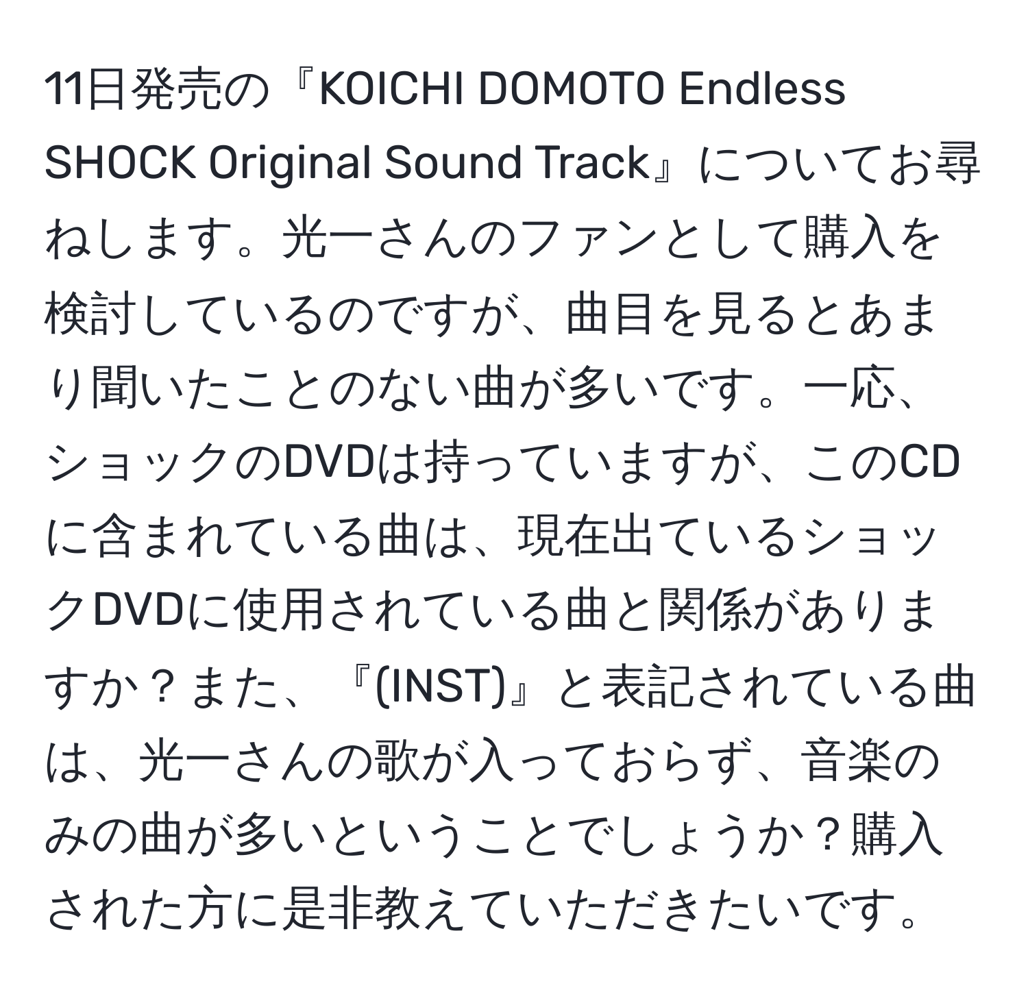 11日発売の『KOICHI DOMOTO Endless SHOCK Original Sound Track』についてお尋ねします。光一さんのファンとして購入を検討しているのですが、曲目を見るとあまり聞いたことのない曲が多いです。一応、ショックのDVDは持っていますが、このCDに含まれている曲は、現在出ているショックDVDに使用されている曲と関係がありますか？また、『(INST)』と表記されている曲は、光一さんの歌が入っておらず、音楽のみの曲が多いということでしょうか？購入された方に是非教えていただきたいです。