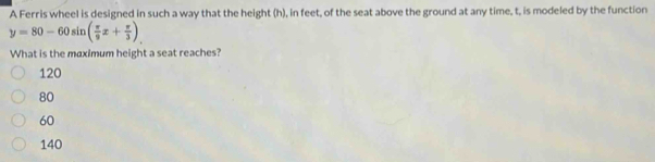 A Ferris wheel is designed in such a way that the height (h), in feet, of the seat above the ground at any time, t, is modeled by the function
y=80-60sin ( π /9 x+ π /3 )
What is the maximum height a seat reaches?
120
80
60
140