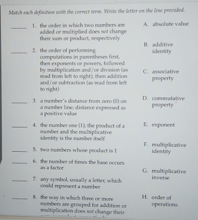 Match each definition with the correct term. Write the letter on the line provided.
_
1. the order in which two numbers are A. absolute value
added or multiplied does not change 
their sum or product, respectively
B. additive
_2. the order of performing identity
computations in parentheses first,
then exponents or powers, followed
by multiplication and/or division (as C. associative
read from left to right), then addition
and /or subtraction (as read from left property
to right)
_3. a number's distance from zero (0) on D. commutative
a number line; distance expressed as property
a positive value
_4. the number one (1); the product of a E. exponent
number and the multiplicative
identity is the number itself F. multiplicative
_5. two numbers whose product is 1 identity
_6. the number of times the base occurs
as a factor G. multiplicative
_7. any symbol, usually a letter, which inverse
could represent a number
_8. the way in which three or more H. order of
numbers are grouped for addition or operations
multiplication does not change their