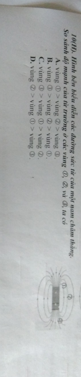10(H). Hình bên biểu diễn các đường sức từ của một nam châm thăng.
So sánh độ mạnh của từ trường ở các vùng ①, ②, và ③, ta có
A. ving enclosecircle1>ving enclosecircle2>ving enclosecircle3.
B. vsin g enclosecircle3>vsin g enclosecircle2>ving enclosecircle1.
C. vimg enclosecircle3>ving enclosecircle1>ving enclosecircle2.
D. ving enclosecircle2>ving enclosecircle1>ving enclosecircle3.