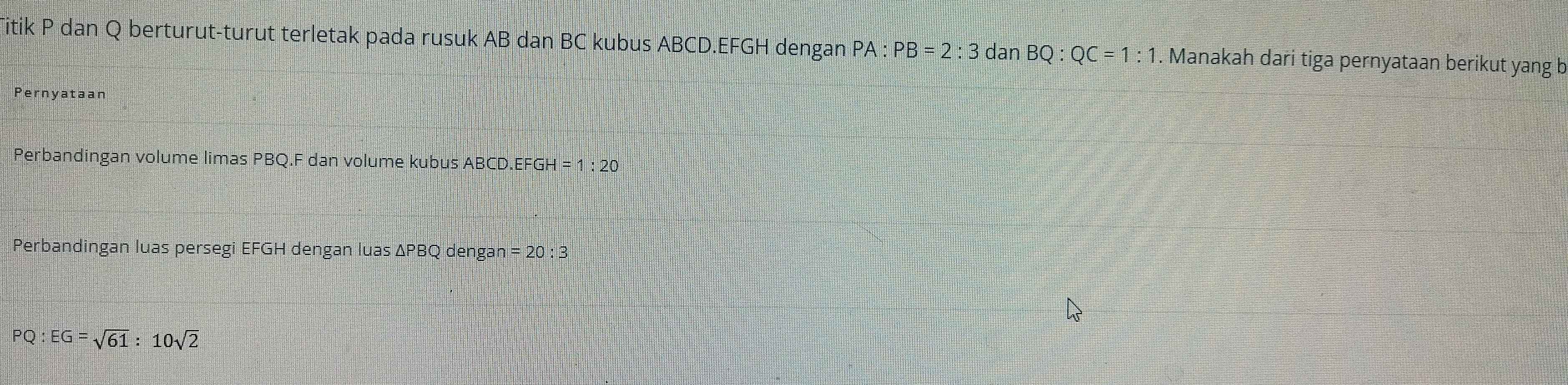 Titik P dan Q berturut-turut terletak pada rusuk AB dan BC kubus ABCD. EFGH dengan PA : PB=2:3 dan BQ:QC=1:1. Manakah dari tiga pernyataan berikut yang b 
Pernyataan 
Perbandingan volume limas PBQ. F dan volume kubus ABCD. EFGH =1:20
Perbandingan luas persegi EFGH dengan luas ΔPBQ dengan =20:3
PQ:EG=sqrt(61):10sqrt(2)