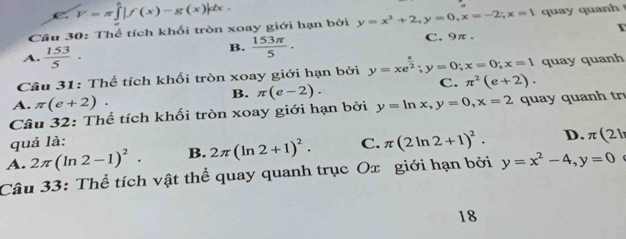 V=π ∈tlimits _0^(h|f(x)-g(x)|dx. 
Câu 30: Thể tích khối tròn xoay giới hạn bởi y=x^2)+2, y=0, x=-2; x=1 quay quan h
A.  153/5 ·
B.  153π /5 . C. 9π. I
Câu 31: Thể tích khối tròn xoay giới hạn bởi y=xe^(frac x)2; y=0; x=0; x=1 quay quanh
B. π (e-2).
C. π^2(e+2).
A. π (e+2). 
Câu 32: Thể tích khối tròn xoay giới hạn bởi y=ln x, y=0, x=2 quay quanh tr
quả là:
A. 2π (ln 2-1)^2. B. 2π (ln 2+1)^2. C. π (2ln 2+1)^2.
D. π (21
Câu 33: Thể tích vật thể quay quanh trục Ox giới hạn bởi y=x^2-4, y=0 
18