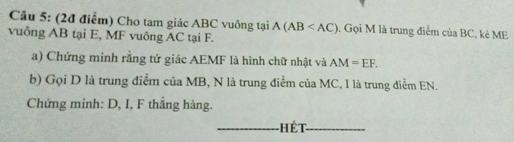 Cầu 5: (2đ điểm) Cho tam giác ABC vuông tại A (AB . Gọi M là trung điểm của BC, kẻ ME
vuông AB tại E, MF vuông AC tại F. 
a) Chứng minh rằng tứ giác AEMF là hình chữ nhật và AM=EF. 
b) Gọi D là trung điểm của MB, N là trung điểm của MC, I là trung điểm EN. 
Chứng minh: D, I, F thăng hàng. 
_hét_