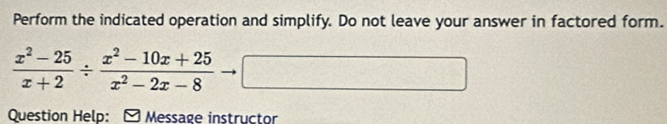 Perform the indicated operation and simplify. Do not leave your answer in factored form.
 (x^2-25)/x+2 /  (x^2-10x+25)/x^2-2x-8  □ 
Question Help: - Message instructor