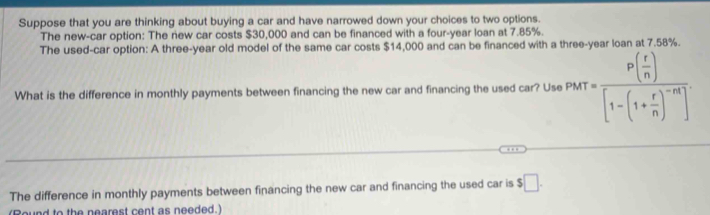 Suppose that you are thinking about buying a car and have narrowed down your choices to two options. 
The new-car option: The new car costs $30,000 and can be financed with a four-year loan at 7.85%. 
The used-car option: A three-year old model of the same car costs $14,000 and can be financed with a three-year loan at 7.58%. 
What is the difference in monthly payments between financing the new car and financing the used car? Use PMT=frac P( r/n )[1-(1+ r/n )^-n]
The difference in monthly payments between financing the new car and financing the used car is $□. 
to the nearest cent as neede '