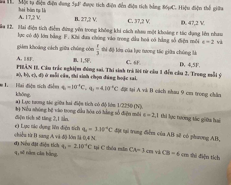 au 11. Một tụ điện điện dung 5μF được tích điện đến điện tích bằng 86μC. Hiệu điện thế giữa
hai bản tụ là
A. 17,2 V. B. 27,2 V. C. 37,2 V. D. 47,2 V.
ầu 12. Hai điện tích điểm đứng yên trong không khí cách nhau một khoảng r tác dụng lên nhau
lực có độ lớn bằng F. Khi đưa chúng vào trong dầu hoả có hằng số điện môi varepsilon =2 và
giảm khoảng cách giữa chúng còn  r/3  thì độ lớn của lực tương tác giữa chúng là
A. 18F. B. 1,5F. C. 6F. D. 4,5F.
PHÀN II. Câu trắc nghiệm đúng sai. Thí sinh trả lời từ câu 1 đến câu 2. Trong mỗi ý
a), b), c), d) ở mỗi câu, thí sinh chọn đúng hoặc sai.
u 1. Hai điện tích điểm q_1=10^(-8)C,q_2=4.10^(-8)C đặt tại A và B cách nhau 9 cm trong chân
không.
a) Lực tương tác giữa hai điện tích có độ lớn 1/2250 (N).
b) Nếu nhúng hệ vào trong dầu hỏa có hằng số điện môi varepsilon =2,1 thì lực tương tác giữa hai
điện tích sẽ tăng 2,1 lần.
c) Lực tác dụng lên điện tích q_0=3.10^(-6)C đặt tại trung điểm của AB sẽ có phương AB,
chiều từ B sang A và độ lớn là 0,4 N.
d) Nếu đặt điện tích q_3=2.10^(-6)C tại C thỏa mãn CA=3cm và CB=6 cm thì điện tích
q, sẽ nằm cân bằng.