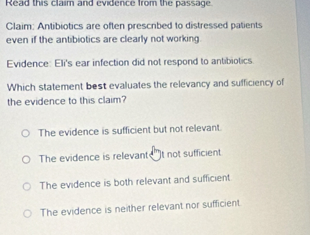 Read this claim and evidence from the passage.
Claim: Antibiotics are often prescribed to distressed patients
even if the antibiotics are clearly not working.
Evidence: Eli's ear infection did not respond to antibiotics.
Which statement best evaluates the relevancy and sufficiency of
the evidence to this claim?
The evidence is sufficient but not relevant.
The evidence is relevant )t not sufficient
The evidence is both relevant and sufficient
The evidence is neither relevant nor sufficient.