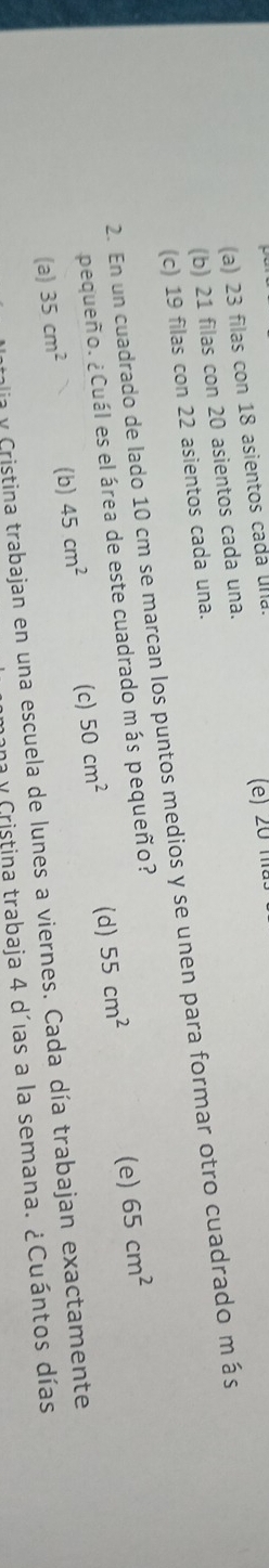 (a) 23 filas con 18 asientos cada una.
(e) 20 ma.
(b) 21 filas con 20 asientos cada una.
(c) 19 filas con 22 asientos cada una.
2. En un cuadrado de lado 10 cm se marcan los puntos medios y se unen para formar otro cuadrado m ás
pequeño. ¿Cuál es el área de este cuadrado más pequeño?
(a) 35cm^2 (b) 45cm^2 (c) 50cm^2 (d) 55cm^2
(e) 65cm^2
dia y Cristina trabajan en una escuela de lunes a viernes. Cada día trabajan exactamente
ana y Cristina trabaja 4 d´ías a la semana. ¿Cuántos días