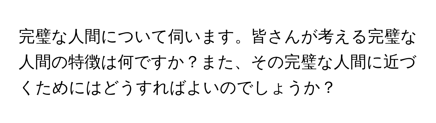 完璧な人間について伺います。皆さんが考える完璧な人間の特徴は何ですか？また、その完璧な人間に近づくためにはどうすればよいのでしょうか？