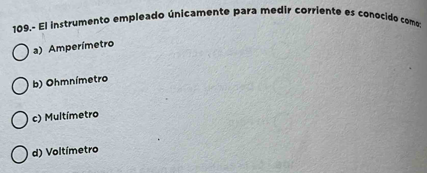 109.- El instrumento empleado únicamente para medir corriente es conocido como;
a) Amperímetro
b) Ohmnímetro
c) Multímetro
d) Voltímetro