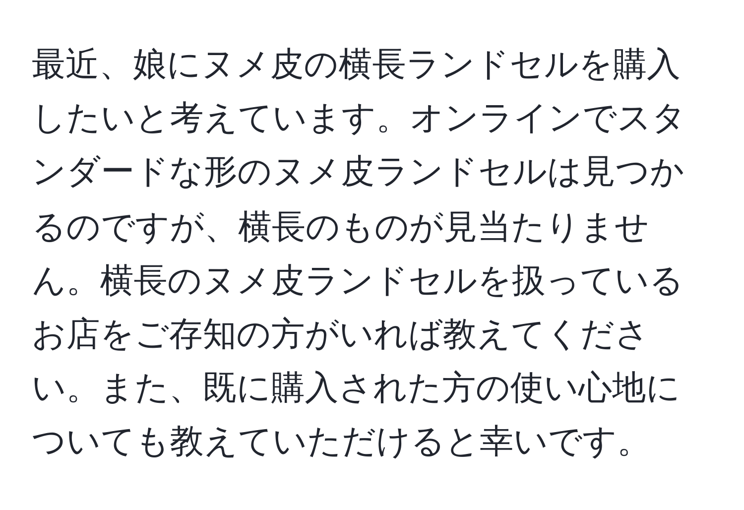 最近、娘にヌメ皮の横長ランドセルを購入したいと考えています。オンラインでスタンダードな形のヌメ皮ランドセルは見つかるのですが、横長のものが見当たりません。横長のヌメ皮ランドセルを扱っているお店をご存知の方がいれば教えてください。また、既に購入された方の使い心地についても教えていただけると幸いです。