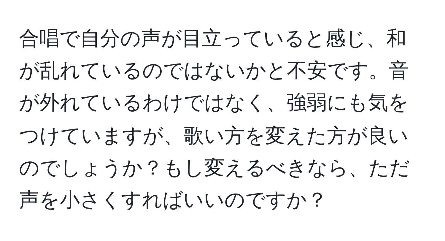 合唱で自分の声が目立っていると感じ、和が乱れているのではないかと不安です。音が外れているわけではなく、強弱にも気をつけていますが、歌い方を変えた方が良いのでしょうか？もし変えるべきなら、ただ声を小さくすればいいのですか？