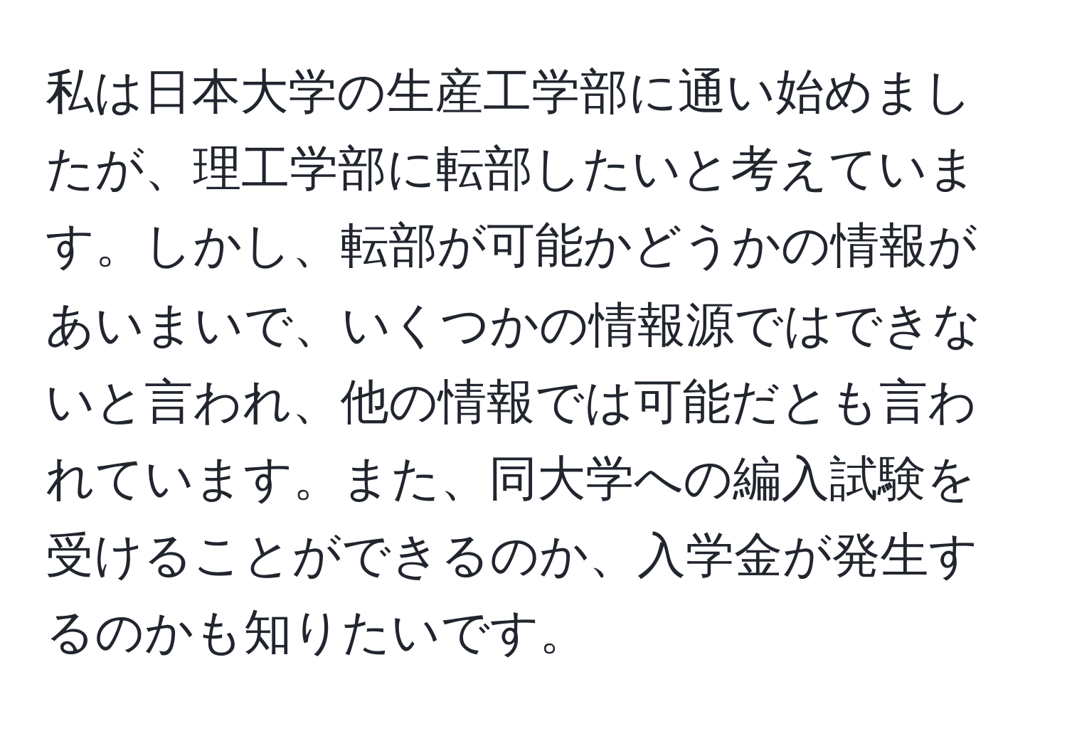 私は日本大学の生産工学部に通い始めましたが、理工学部に転部したいと考えています。しかし、転部が可能かどうかの情報があいまいで、いくつかの情報源ではできないと言われ、他の情報では可能だとも言われています。また、同大学への編入試験を受けることができるのか、入学金が発生するのかも知りたいです。