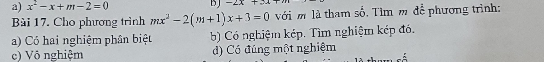 x^2-x+m-2=0
b) -2x+3x
Bài 17. Cho phương trình mx^2-2(m+1)x+3=0 với m là tham số. Tìm m để phương trình:
a) Có hai nghiệm phân biệt b) Có nghiệm kép. Tìm nghiệm kép đó.
c) Vô nghiệm d) Có đúng một nghiệm