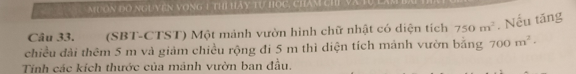 muơn đồ nguyện vọng 1 thì Hãy tự học, chăm chỉ và Từ lam 
Câu 33. (SBT-CTST) Một mảnh vườn hình chữ nhật có diện tích 750m^2. Nếu tăng 
chiều đài thêm 5 m và giảm chiều rộng đi 5 m thì diện tích mảnh vườn bằng 700m^2. 
Tính các kích thước của mảnh vườn ban đầu.