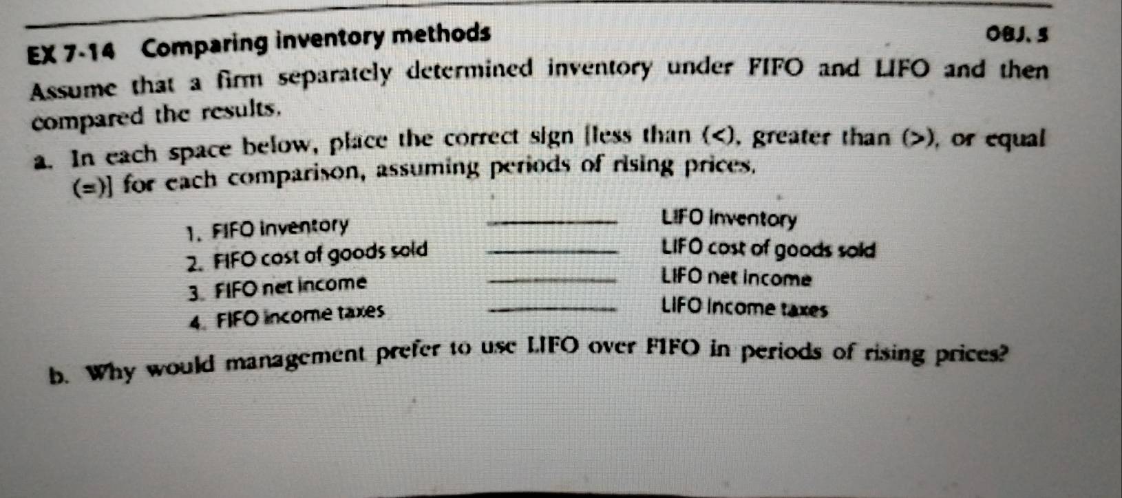 EX 7-14 Comparing inventory methods 
OBJ、5 
Assume that a firm separately determined inventory under FIFO and LIFO and then 
compared the results. 
a. In each space below, place the correct sign fless than (), greater than (), or equal 
(=)] for each comparison, assuming periods of rising prices. 
1. FIFO inventory 
_LIFO inventory 
2. FIFO cost of goods sold_ 
LIFO cost of goods sold 
3. FIFO net income 
_LIFO net income 
4. FIFO income taxes 
_LIFO Income taxes 
b. Why would management prefer to use LIFO over FIFO in periods of rising prices?