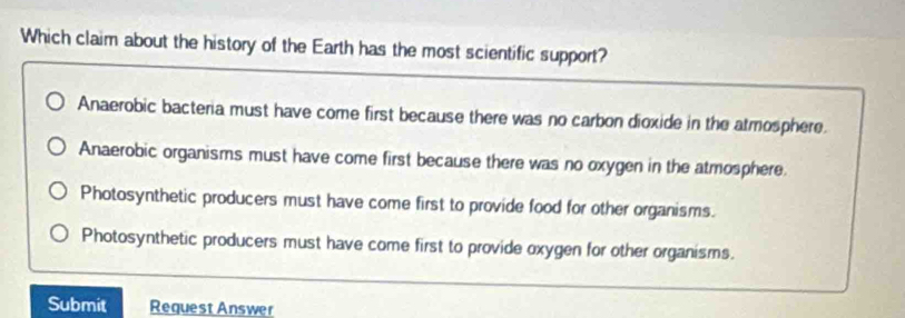 Which claim about the history of the Earth has the most scientific support?
Anaerobic bacteria must have come first because there was no carbon dioxide in the atmosphere.
Anaerobic organisms must have come first because there was no oxygen in the atmosphere.
Photosynthetic producers must have come first to provide food for other organisms.
Photosynthetic producers must have come first to provide oxygen for other organisms.
Submit Request Answer